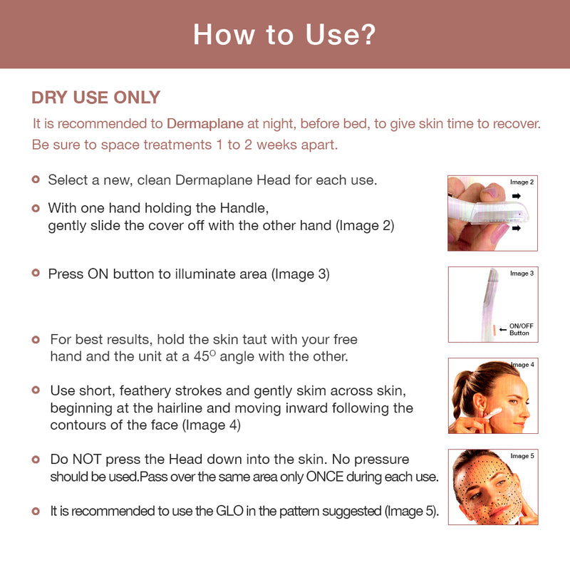 Use the Dermaplane Glo at night before bed. Space treatments 1 to 2 weeks apart. Select a clean head for each use.